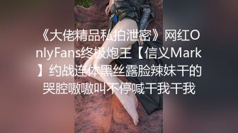 《大佬精品私拍泄密》网红OnlyFans终极炮王【信义Mark】约战连体黑丝露脸辣妹干的哭腔嗷嗷叫不停喊干我干我