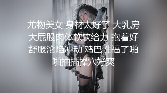 尤物美女 身材太好了 大乳房大屁股肉体软软给力 抱着好舒服沦陷冲动 鸡巴性福了啪啪抽插操穴好爽