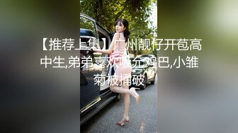 【推荐上集】广州靓仔开苞高中生,弟弟喜欢吸允鸡巴,小雏菊被捅破