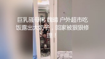 巨乳骚母狗 魏晴 户外超市吃饭露出大奶子，回家被狠狠修理！