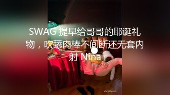 SWAG 提早给哥哥的耶诞礼物，吹舔肉棒不间断还无套内射 Nina