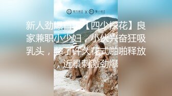 新人劲爆首场【四少探花】良家兼职小少妇，小伙兴奋狂吸乳头，憋了许久花式啪啪释放，近景刺激劲爆