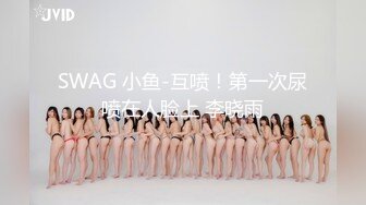 SWAG 小鱼-互喷！第一次尿喷在人脸上 李晓雨