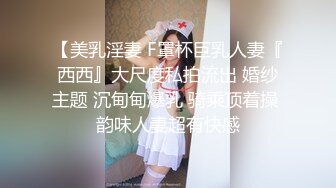 【美乳淫妻 F罩杯巨乳人妻『西西』大尺度私拍流出 婚纱主题 沉甸甸爆乳 骑乘顶着操 韵味人妻超有快感