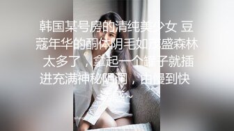 韩国某号房的清纯美少女 豆蔻年华的酮体阴毛如茂盛森林 太多了，拿起一个罐子就插进充满神秘阴洞，由慢到快 诱惑~