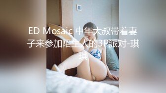 ED Mosaic 中年大叔带着妻子来参加陌生人的3P派对-琪琪