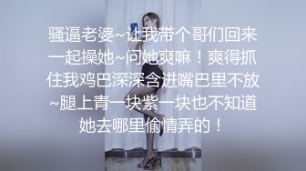 骚逼老婆~让我带个哥们回来一起操她~问她爽嘛！爽得抓住我鸡巴深深含进嘴巴里不放~腿上青一块紫一块也不知道她去哪里偷情弄的！