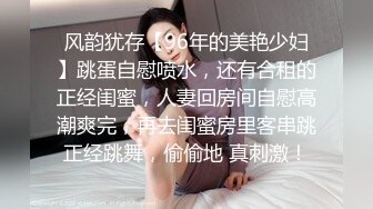 风韵犹存【96年的美艳少妇】跳蛋自慰喷水，还有合租的正经闺蜜，人妻回房间自慰高潮爽完，再去闺蜜房里客串跳正经跳舞，偷偷地 真刺激！