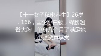 【十一女子私密养生】26岁，166，国企小白领，蜂腰翘臀大胸，单身几个月了满足她，小骚货真享受