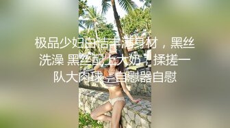 极品少妇白洁丰满身材，黑丝洗澡 黑丝配上大奶，揉搓一队大肉球，自慰器自慰