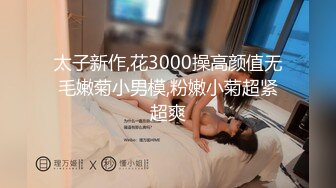 太子新作,花3000操高颜值无毛嫩菊小男模,粉嫩小菊超紧超爽