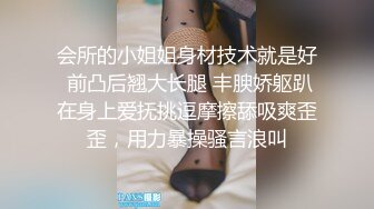 会所的小姐姐身材技术就是好 前凸后翘大长腿 丰腴娇躯趴在身上爱抚挑逗摩擦舔吸爽歪歪，用力暴操骚言浪叫