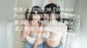 性感人妻约炮大神〖WetAznPussy〗多位知性风骚性感人妻 端柱优雅气质少妇 温柔反差人妻 被干的哭腔呻吟女上全自动