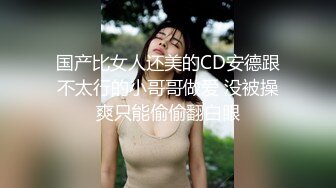 国产比女人还美的CD安德跟不太行的小哥哥做爱 没被操爽只能偷偷翻白眼