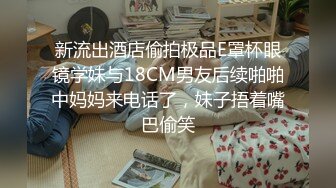 新流出酒店偷拍极品E罩杯眼镜学妹与18CM男友后续啪啪中妈妈来电话了，妹子捂着嘴巴偷笑