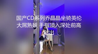 国产CD系列乔晶晶坐骑英伦大屌熟妖 手指顶入深处前高射出