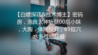 【白嫖探花&技术博主】密码房，泡良大神斩获00后小妹，大胸，体贴投食，69抠穴水多性欲旺盛