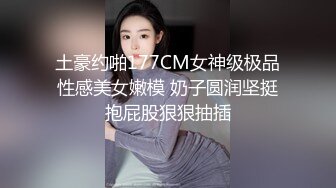 土豪约啪177CM女神级极品性感美女嫩模 奶子圆润坚挺抱屁股狠狠抽插