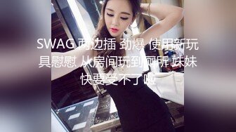 SWAG 两边插 劲爆 使用新玩具慰慰 从房间玩到厕所 妹妹快要受不了啦