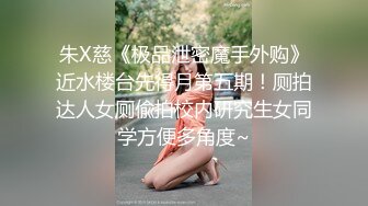 朱X慈《极品泄密魔手外购》近水楼台先得月第五期！厕拍达人女厕偸拍校内研究生女同学方便多角度~