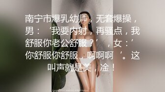 南宁市爆乳幼师，无套爆操，男：‘我要内射，再骚点，我舒服你老公舒服？’，女：’你舒服你舒服，啊啊啊‘。这叫声就是美，凎！