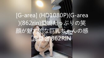 [G-area] (HD1080P)(G-area)(862rin)愛嬌たっぷりの笑顔が魅力的な巨乳ちゃんの感度具合 862RIN