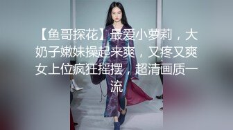 【鱼哥探花】最爱小萝莉，大奶子嫩妹操起来爽，又疼又爽女上位疯狂摇摆，超清画质一流