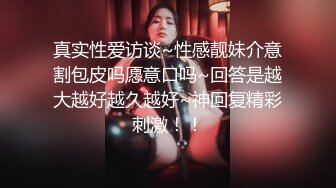 真实性爱访谈~性感靓妹介意割包皮吗愿意口吗~回答是越大越好越久越好~神回复精彩刺激！！