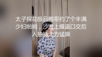 太子探花极品鸭哥约了个丰满少妇啪啪，沙发上摸逼口交后入抽插大力猛操