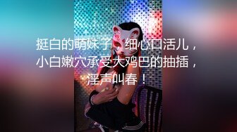 挺白的萌妹子，细心口活儿，小白嫩穴承受大鸡巴的抽插，淫声叫春！