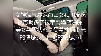 女神级气质范海归女和朋友吃夜宵喝多了被带到酒店啪啪,美女半醒状态享受着抽插带来的快感发出淫荡的喘息声!