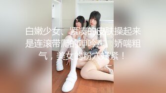 白嫩少女、紧凑的皮肤操起来是连滚带爬的呻吟声、娇喘粗气，美女的粉穴好紧！