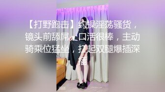 【打野跑击】约操淫荡骚货，镜头前舔屌，口活很棒，主动骑乘位猛坐，扛起双腿爆插深插