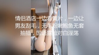 情侣酒店一边看黄片，一边让男友刮毛，无毛粉嫩鲍鱼无套抽插，国语露脸对白淫荡