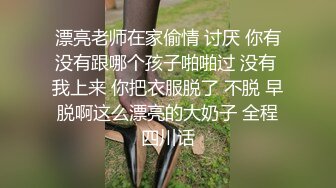 漂亮老师在家偷情 讨厌 你有没有跟哪个孩子啪啪过 没有 我上来 你把衣服脱了 不脱 早脱啊这么漂亮的大奶子 全程四川话