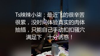 Ts辣辣小柒：最近飞的很辛苦很累，没时间体验真实的肉体抽插，只能自己手动扣扣骚穴满足下，十分诱惑！