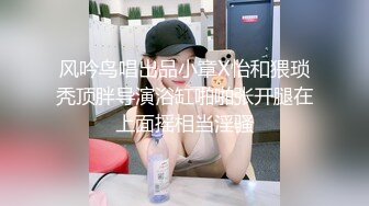 风吟鸟唱出品小章X怡和猥琐秃顶胖导演浴缸啪啪张开腿在上面摇相当淫骚