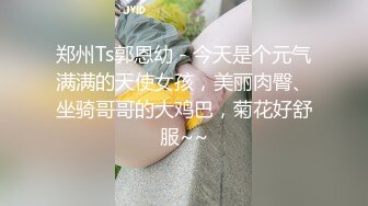 郑州Ts郭恩幼 - 今天是个元气满满的天使女孩，美丽肉臀、坐骑哥哥的大鸡巴，菊花好舒服~~