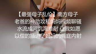 【最强母子乱伦】南方母子 老爸的神助攻和妈妈视频聊骚 水流成河饥渴难耐 让我如愿以偿的插进了妈妈的后庭内射