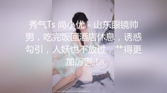 秀气Ts 尚小优 - 山东眼镜帅男，吃完饭回酒店休息，诱惑勾引，人妖也不放过，艹得更加厉害！