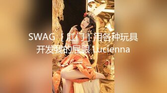 SWAG ［肛门］用各种玩具开发我的屁眼 Lucienna