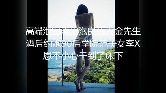 高端泄密流出泡良达人金先生酒后约炮90后学院范美女李X恩不小心干到了床下