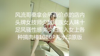 风流哥桑拿会所高价点的店内头牌女技师少数民族女人味十足风骚性感美少妇后入女上各种搞肉棒1080P无水印原版