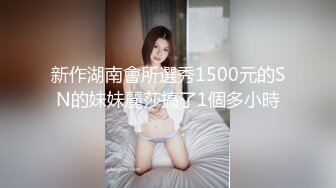 新作湖南會所選秀1500元的SN的妹妹麗莎搞了1個多小時