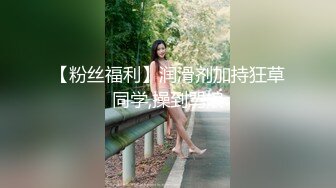 【粉丝福利】润滑剂加持狂草同学,操到骂娘