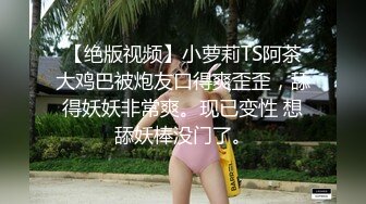 【绝版视频】小萝莉TS阿茶大鸡巴被炮友口得爽歪歪，舔得妖妖非常爽。现已变性 想舔妖棒没门了。