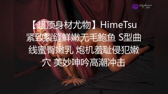 【超顶身材尤物】HimeTsu 紧致裂缝鲜嫩无毛鲍鱼 S型曲线蜜臀嫩乳 炮机羞耻侵犯嫩穴 美妙呻吟高潮冲击